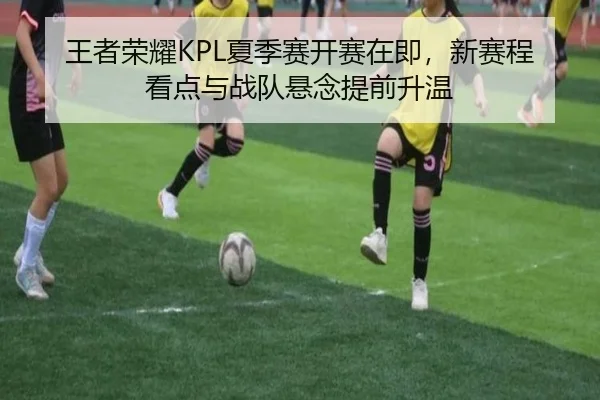 王者荣耀KPL夏季赛开赛在即，新赛程看点与战队悬念提前升温（kaiyun）
